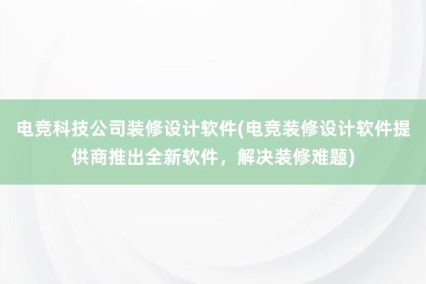 电竞科技公司装修设计软件(电竞装修设计软件提供商推出全新软件，解决装修难题)