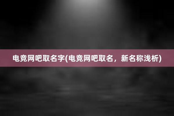 电竞网吧取名字(电竞网吧取名，新名称浅析)