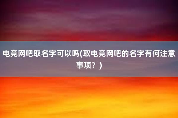 电竞网吧取名字可以吗(取电竞网吧的名字有何注意事项？)