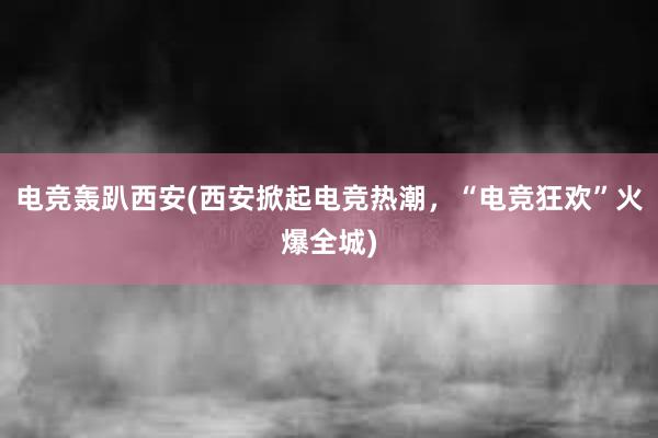 电竞轰趴西安(西安掀起电竞热潮，“电竞狂欢”火爆全城)