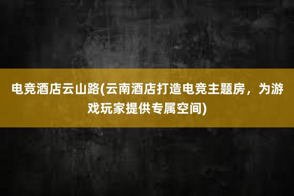 电竞酒店云山路(云南酒店打造电竞主题房，为游戏玩家提供专属空间)