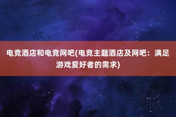 电竞酒店和电竞网吧(电竞主题酒店及网吧：满足游戏爱好者的需求)