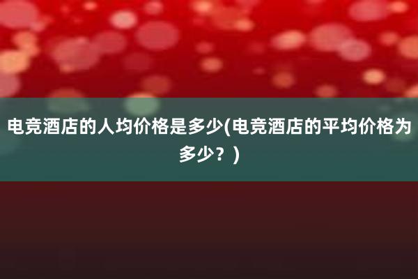 电竞酒店的人均价格是多少(电竞酒店的平均价格为多少？)