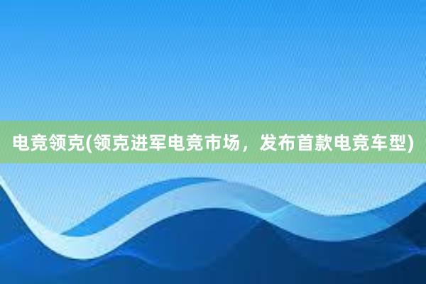 电竞领克(领克进军电竞市场，发布首款电竞车型)