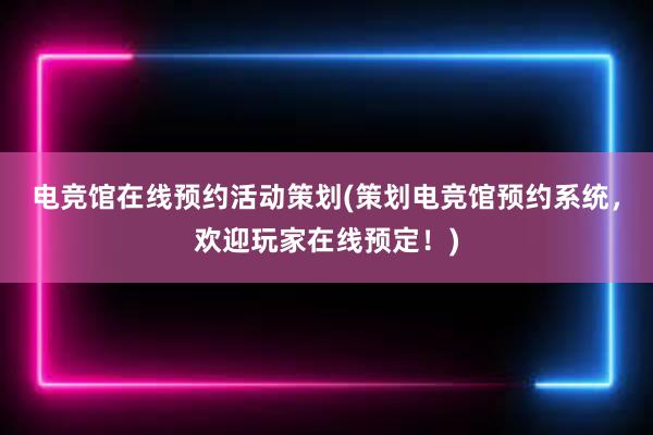 电竞馆在线预约活动策划(策划电竞馆预约系统，欢迎玩家在线预定！)