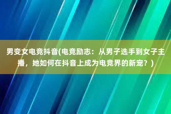 男变女电竞抖音(电竞励志：从男子选手到女子主播，她如何在抖音上成为电竞界的新宠？)