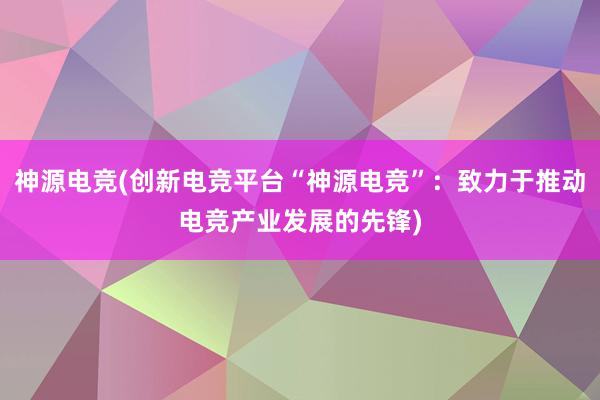 神源电竞(创新电竞平台“神源电竞”：致力于推动电竞产业发展的先锋)