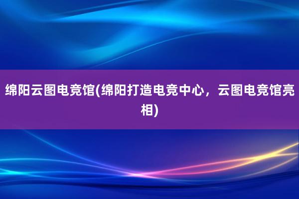 绵阳云图电竞馆(绵阳打造电竞中心，云图电竞馆亮相)