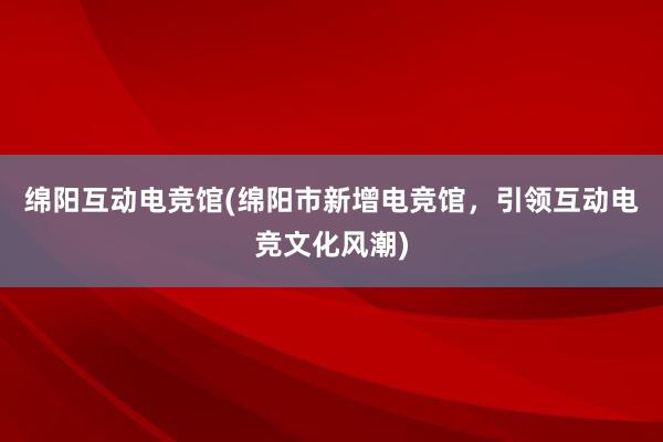 绵阳互动电竞馆(绵阳市新增电竞馆，引领互动电竞文化风潮)