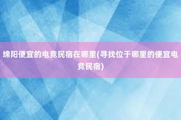 绵阳便宜的电竞民宿在哪里(寻找位于哪里的便宜电竞民宿)