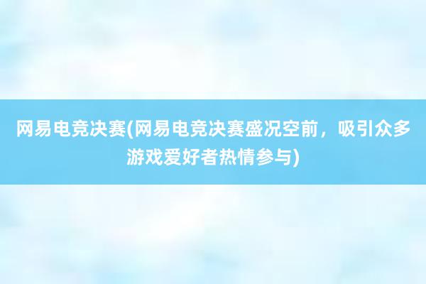 网易电竞决赛(网易电竞决赛盛况空前，吸引众多游戏爱好者热情参与)