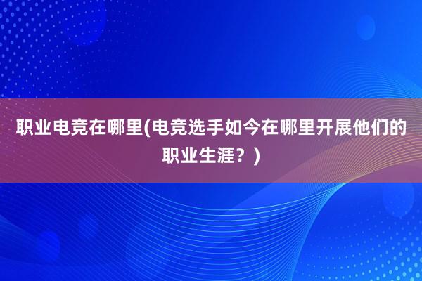 职业电竞在哪里(电竞选手如今在哪里开展他们的职业生涯？)