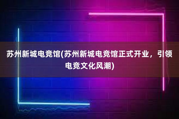 苏州新城电竞馆(苏州新城电竞馆正式开业，引领电竞文化风潮)