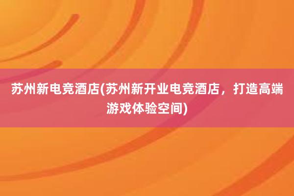 苏州新电竞酒店(苏州新开业电竞酒店，打造高端游戏体验空间)