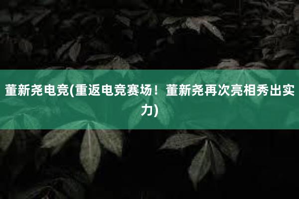 董新尧电竞(重返电竞赛场！董新尧再次亮相秀出实力)