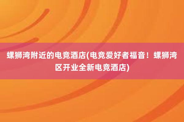 螺狮湾附近的电竞酒店(电竞爱好者福音！螺狮湾区开业全新电竞酒店)