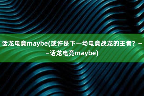 话龙电竞maybe(或许是下一场电竞战龙的王者？——话龙电竞maybe)