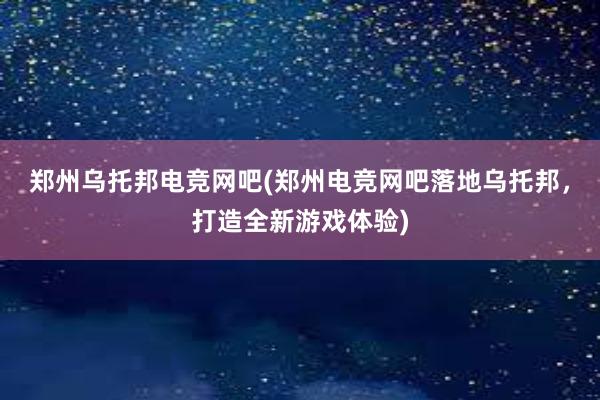 郑州乌托邦电竞网吧(郑州电竞网吧落地乌托邦，打造全新游戏体验)