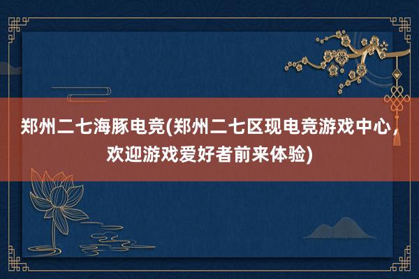 郑州二七海豚电竞(郑州二七区现电竞游戏中心，欢迎游戏爱好者前来体验)