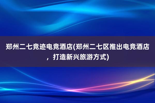 郑州二七竞迹电竞酒店(郑州二七区推出电竞酒店，打造新兴旅游方式)