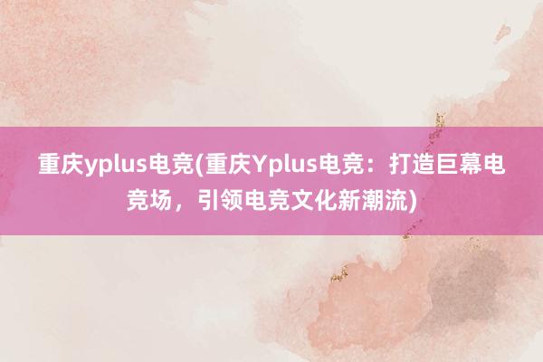 重庆yplus电竞(重庆Yplus电竞：打造巨幕电竞场，引领电竞文化新潮流)