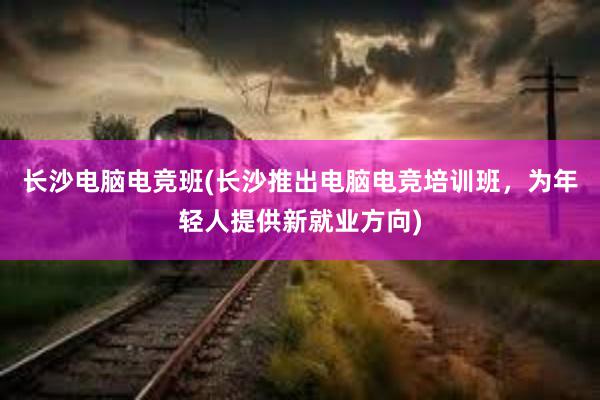 长沙电脑电竞班(长沙推出电脑电竞培训班，为年轻人提供新就业方向)