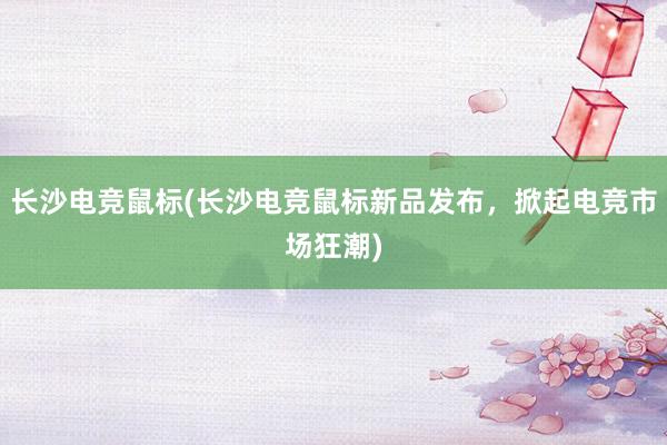 长沙电竞鼠标(长沙电竞鼠标新品发布，掀起电竞市场狂潮)