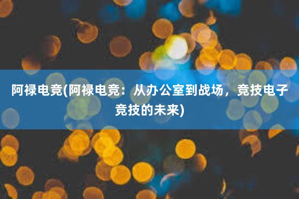 阿禄电竞(阿禄电竞：从办公室到战场，竞技电子竞技的未来)