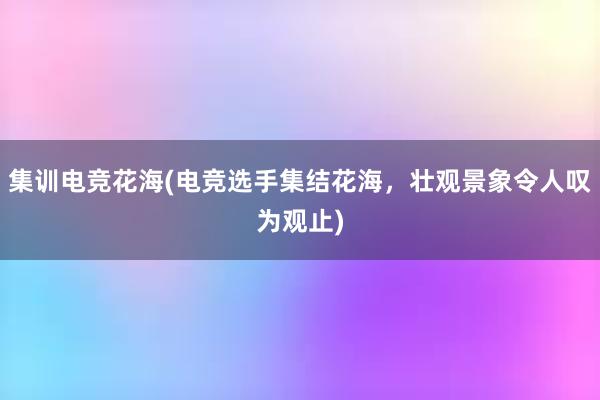 集训电竞花海(电竞选手集结花海，壮观景象令人叹为观止)