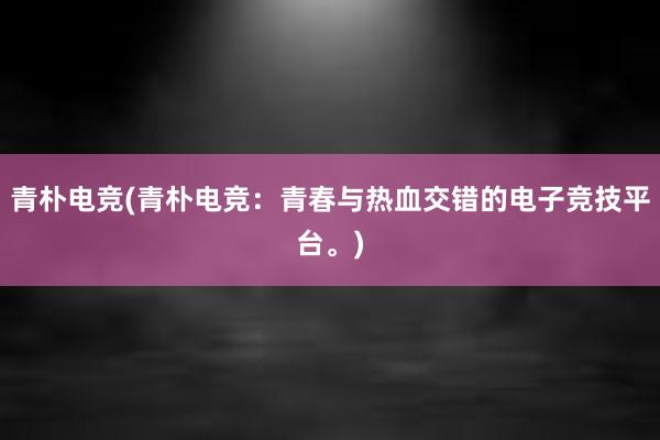 青朴电竞(青朴电竞：青春与热血交错的电子竞技平台。)