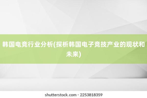 韩国电竞行业分析(探析韩国电子竞技产业的现状和未来)