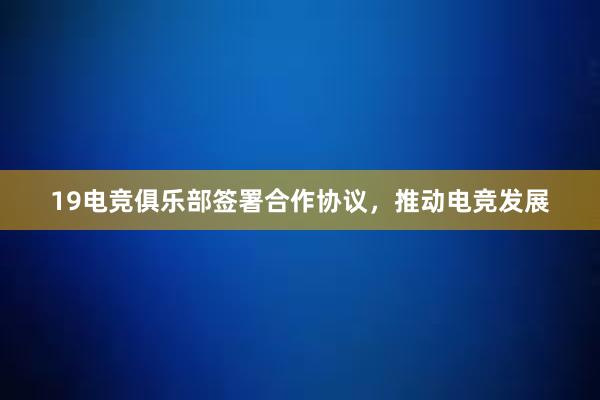 19电竞俱乐部签署合作协议，推动电竞发展