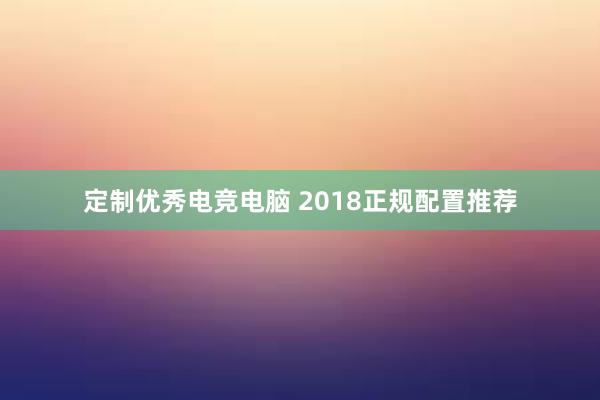 定制优秀电竞电脑 2018正规配置推荐