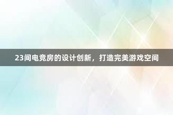 23间电竞房的设计创新，打造完美游戏空间