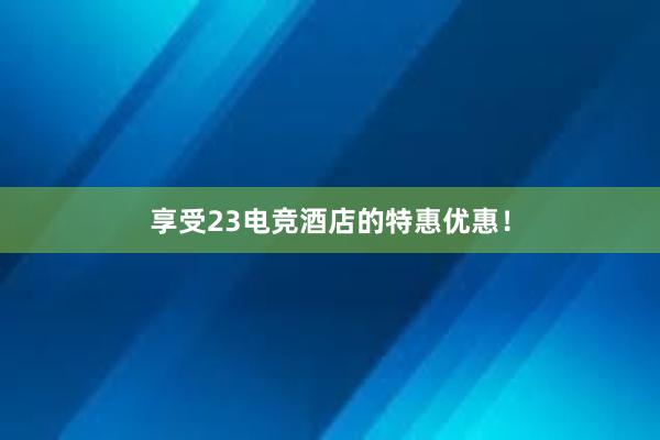 享受23电竞酒店的特惠优惠！