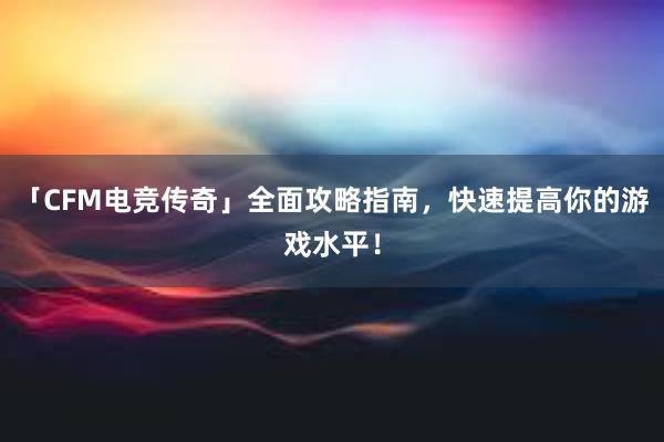 「CFM电竞传奇」全面攻略指南，快速提高你的游戏水平！