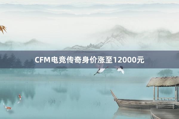 CFM电竞传奇身价涨至12000元