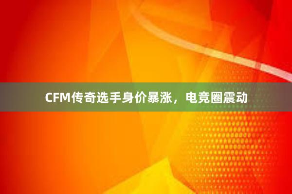 CFM传奇选手身价暴涨，电竞圈震动