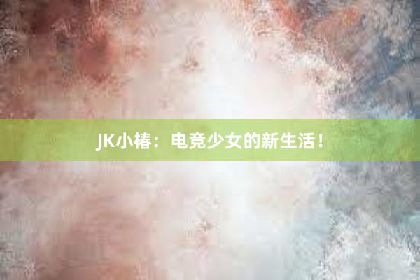 JK小椿：电竞少女的新生活！