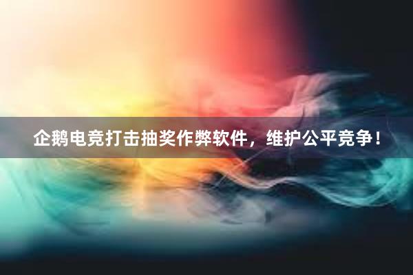 企鹅电竞打击抽奖作弊软件，维护公平竞争！