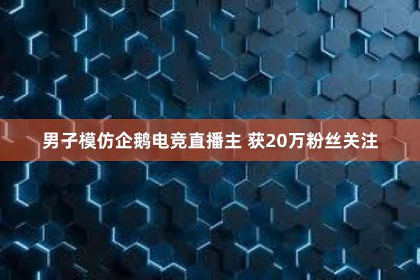 男子模仿企鹅电竞直播主 获20万粉丝关注