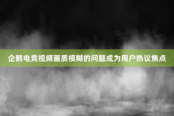 企鹅电竞视频画质模糊的问题成为用户热议焦点