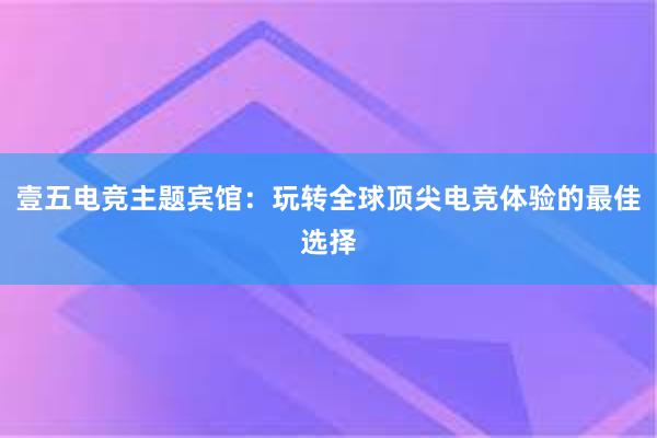 壹五电竞主题宾馆：玩转全球顶尖电竞体验的最佳选择