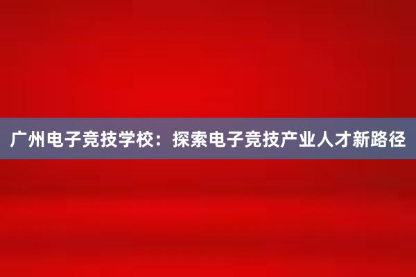 广州电子竞技学校：探索电子竞技产业人才新路径