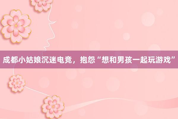 成都小姑娘沉迷电竞，抱怨“想和男孩一起玩游戏”