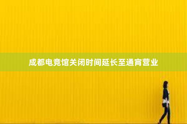 成都电竞馆关闭时间延长至通宵营业