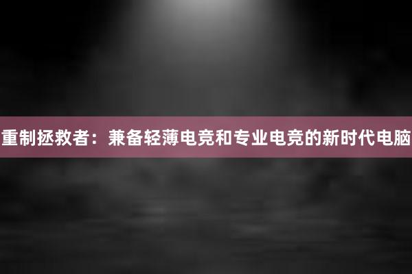 重制拯救者：兼备轻薄电竞和专业电竞的新时代电脑