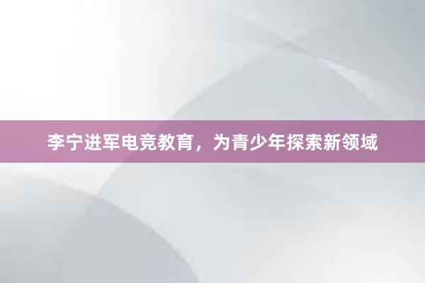 李宁进军电竞教育，为青少年探索新领域