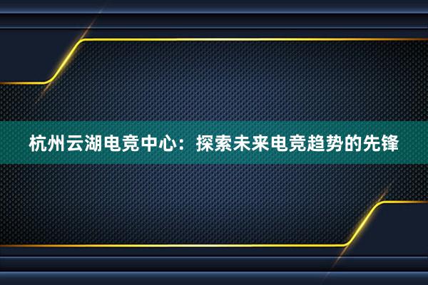 杭州云湖电竞中心：探索未来电竞趋势的先锋