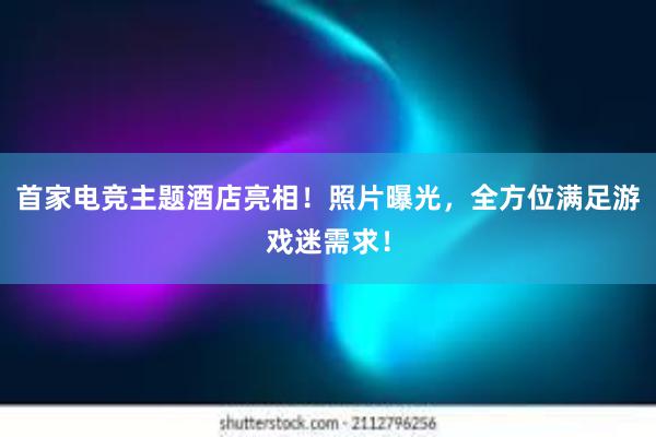 首家电竞主题酒店亮相！照片曝光，全方位满足游戏迷需求！